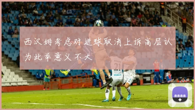 西汉姆考虑对进球取消上诉高层认为此举意义不大