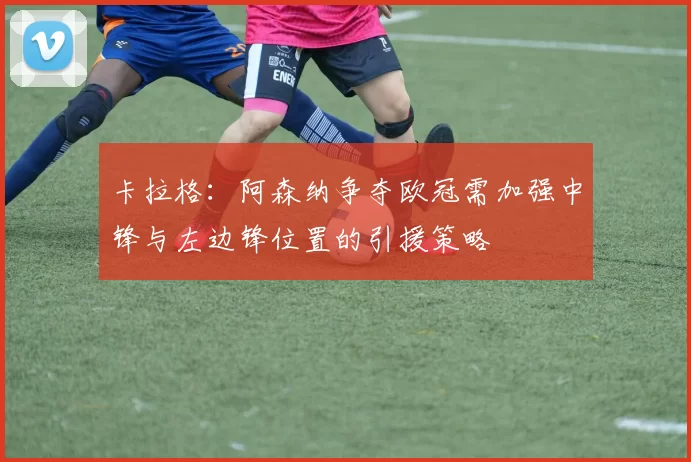 卡拉格：阿森纳争夺欧冠需加强中锋与左边锋位置的引援策略