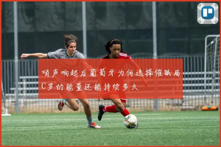 哨声响起后葡萄牙为何选择催眠局C罗的能量还能持续多久