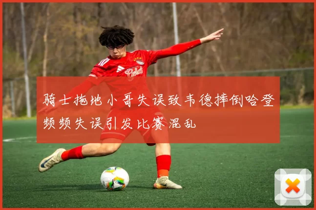 骑士拖地小哥失误致韦德摔倒哈登频频失误引发比赛混乱