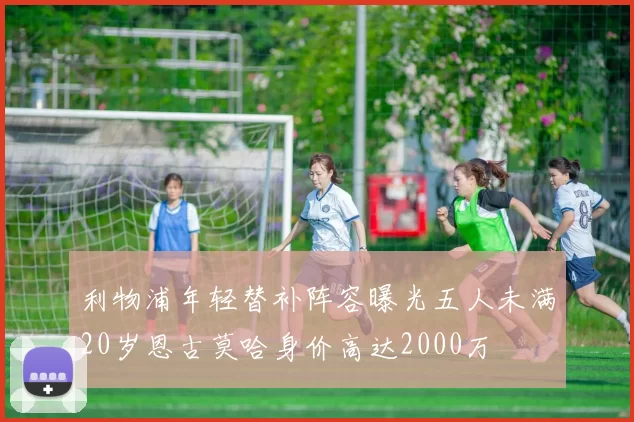 利物浦年轻替补阵容曝光五人未满20岁恩古莫哈身价高达2000万