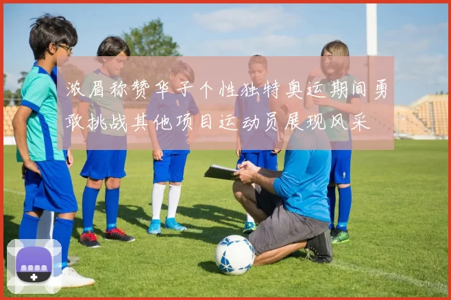 浓眉称赞华子个性独特奥运期间勇敢挑战其他项目运动员展现风采