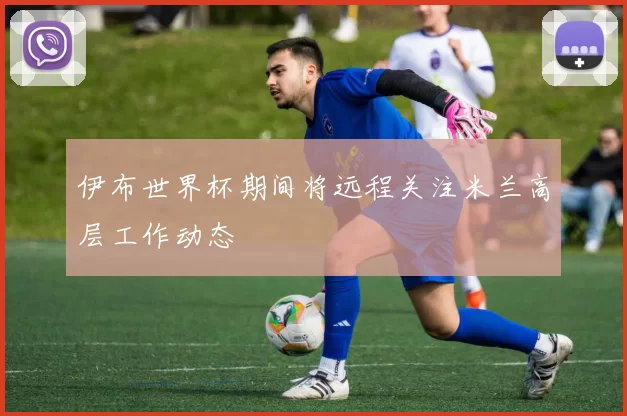 伊布世界杯期间将远程关注米兰高层工作动态