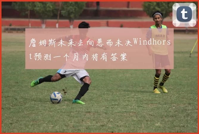 詹姆斯未来去向悬而未决Windhorst预测一个月内将有答案