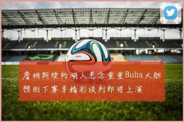 詹姆斯续约湖人悬念重重Buha大胆预测下赛季精彩谈判即将上演