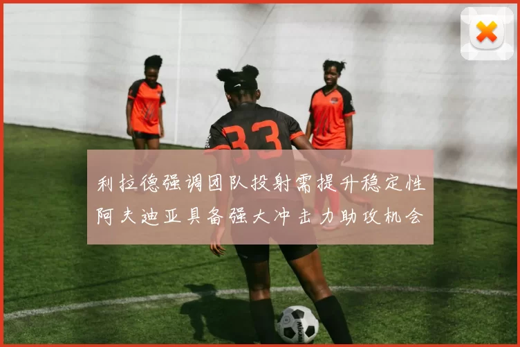 利拉德强调团队投射需提升稳定性阿夫迪亚具备强大冲击力助攻机会